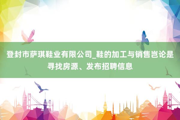 登封市萨琪鞋业有限公司_鞋的加工与销售岂论是寻找房源、发布招聘信息
