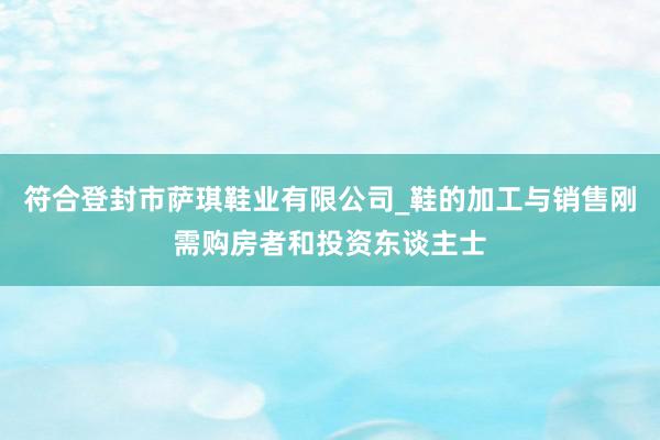 符合登封市萨琪鞋业有限公司_鞋的加工与销售刚需购房者和投资东谈主士
